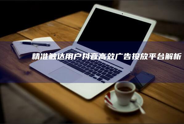 精准触达用户：抖音高效广告投放平台解析